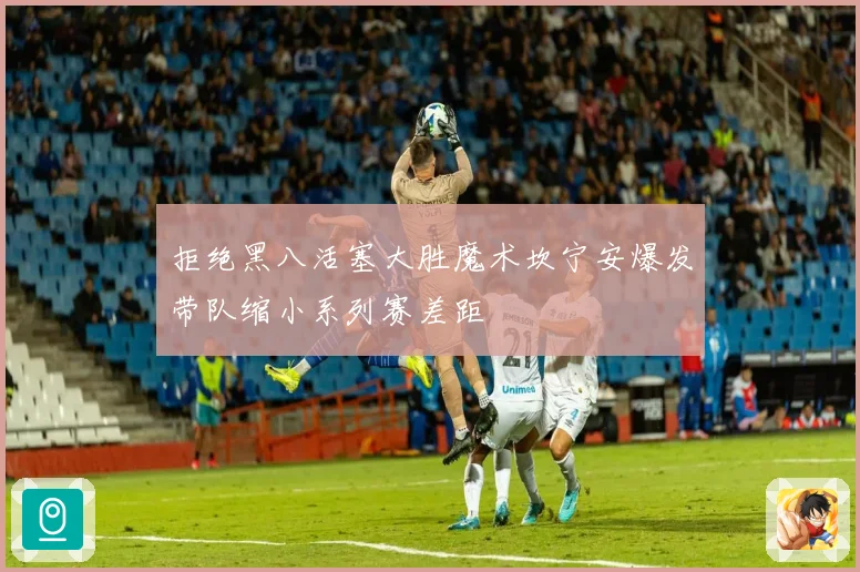 拒绝黑八活塞大胜魔术坎宁安爆发带队缩小系列赛差距