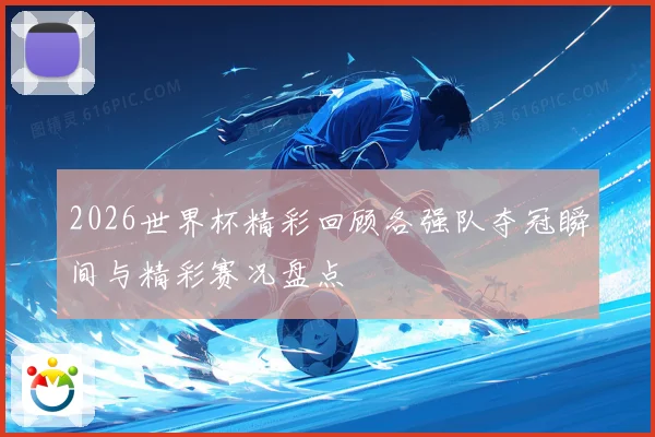2026世界杯精彩回顾各强队夺冠瞬间与精彩赛况盘点
