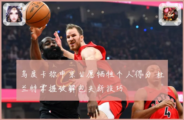 乌度卡称申京甘愿牺牲个人得分 杜兰特掌握破解包夹新技巧
