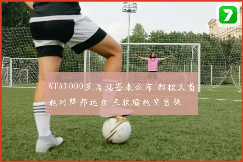 WTA1000罗马站签表公布 郑钦文首轮对阵邦达尔 王欣瑜轮空晋级