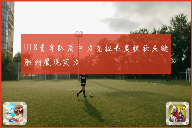 U18青年队周中力克拉齐奥收获关键胜利展现实力