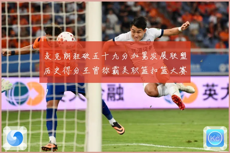 麦克朗狂砍五十九分加冕发展联盟历史得分王曾称霸美职篮扣篮大赛赛场复盘