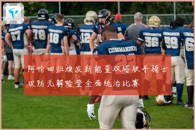 阿伦回归焕发新能量双塔联手骑士攻防无解哈登全面统治比赛