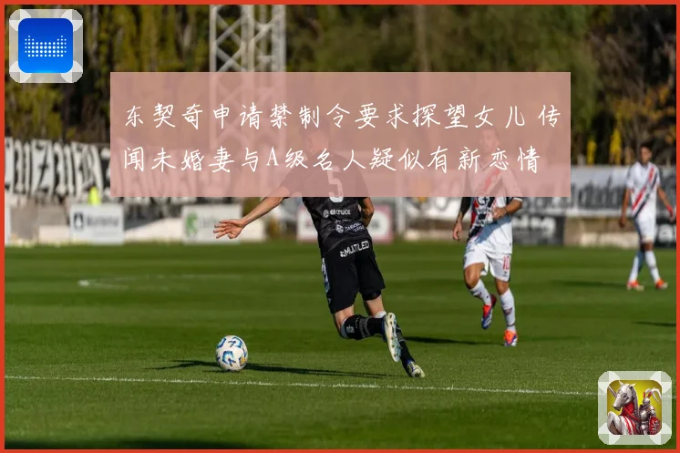 东契奇申请禁制令要求探望女儿 传闻未婚妻与A级名人疑似有新恋情