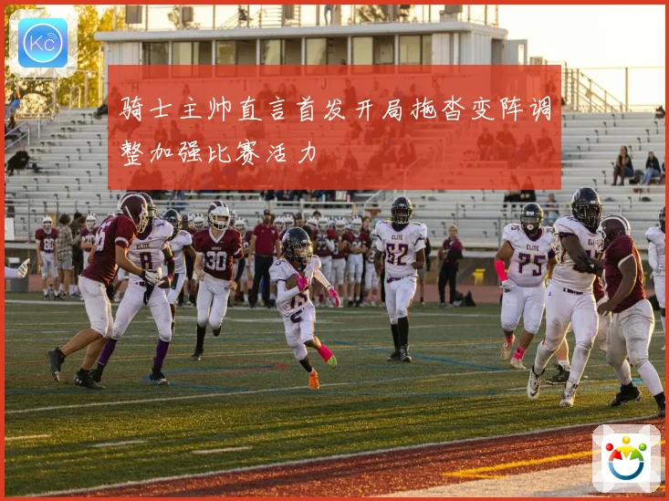 骑士主帅直言首发开局拖沓变阵调整加强比赛活力