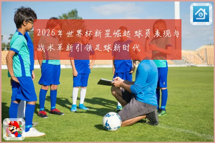 2026年世界杯新星崛起 球员表现与战术革新引领足球新时代