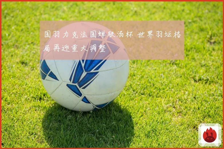国羽力克法国蝉联汤杯 世界羽坛格局再迎重大调整