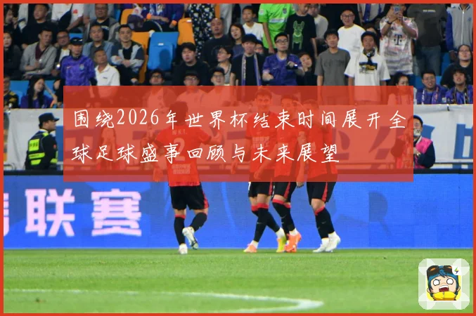 围绕2026年世界杯结束时间展开全球足球盛事回顾与未来展望