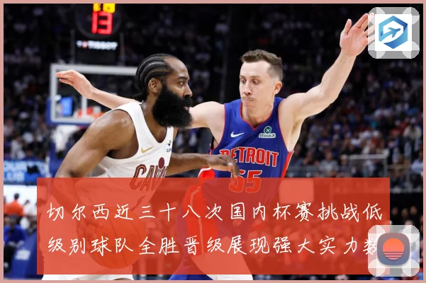 切尔西近三十八次国内杯赛挑战低级别球队全胜晋级展现强大实力数据研判