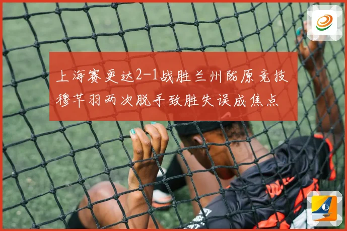 上海赛更达2-1战胜兰州陇原竞技 穆芊羽两次脱手致胜失误成焦点