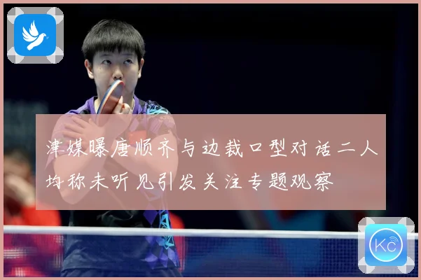 津媒曝唐顺齐与边裁口型对话二人均称未听见引发关注专题观察