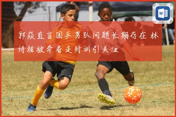 郭焱直言国乒男队问题长期存在 林诗栋被牵着走封训引关注