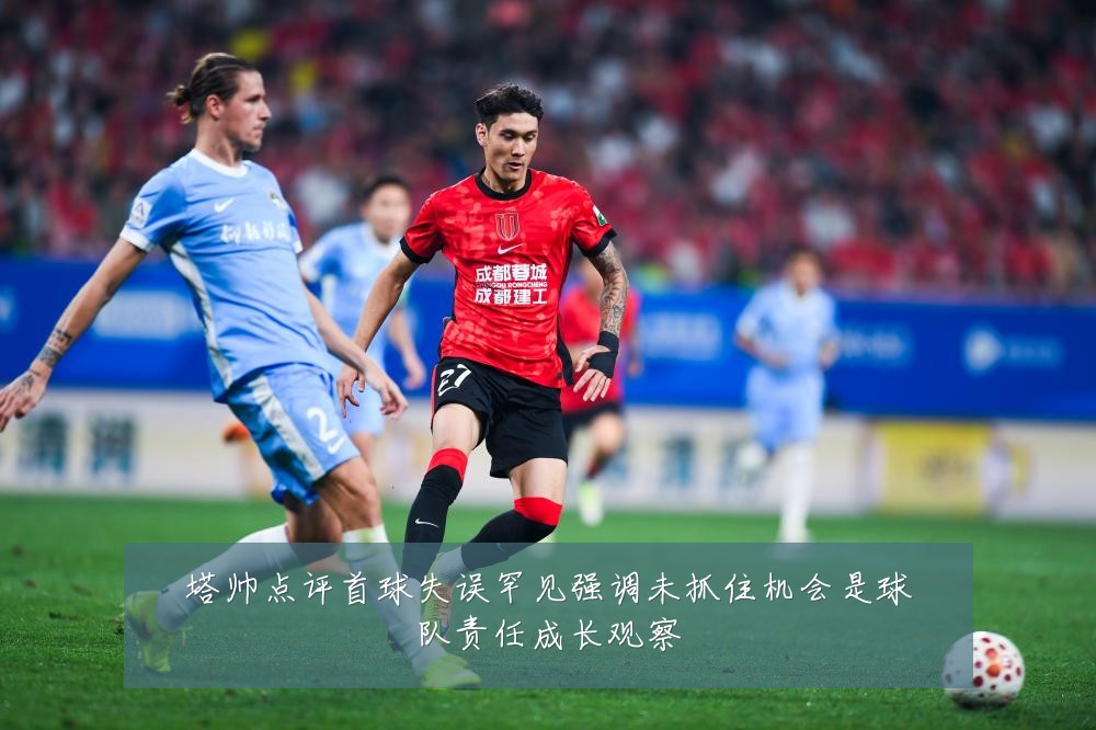 塔帅点评首球失误罕见强调未抓住机会是球队责任成长观察
