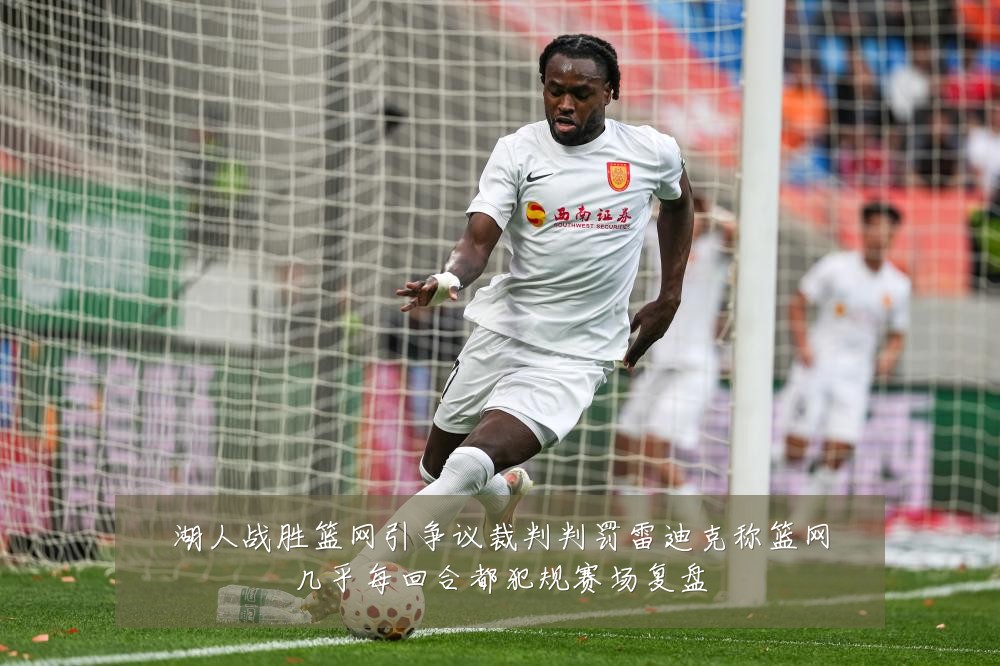 湖人战胜篮网引争议裁判判罚雷迪克称篮网几乎每回合都犯规赛场复盘